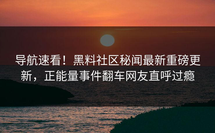 导航速看！黑料社区秘闻最新重磅更新，正能量事件翻车网友直呼过瘾