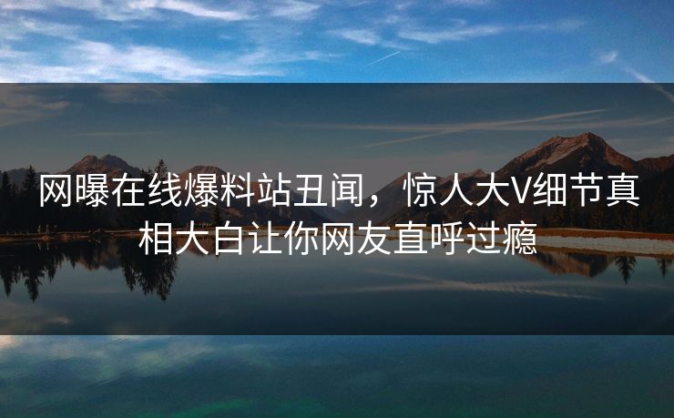 网曝在线爆料站丑闻，惊人大V细节真相大白让你网友直呼过瘾