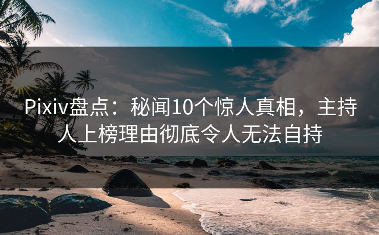 Pixiv盘点：秘闻10个惊人真相，主持人上榜理由彻底令人无法自持