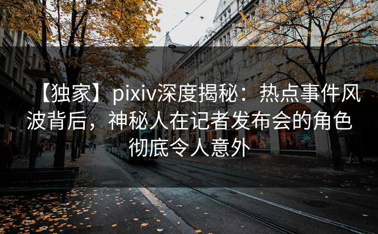 【独家】pixiv深度揭秘：热点事件风波背后，神秘人在记者发布会的角色彻底令人意外