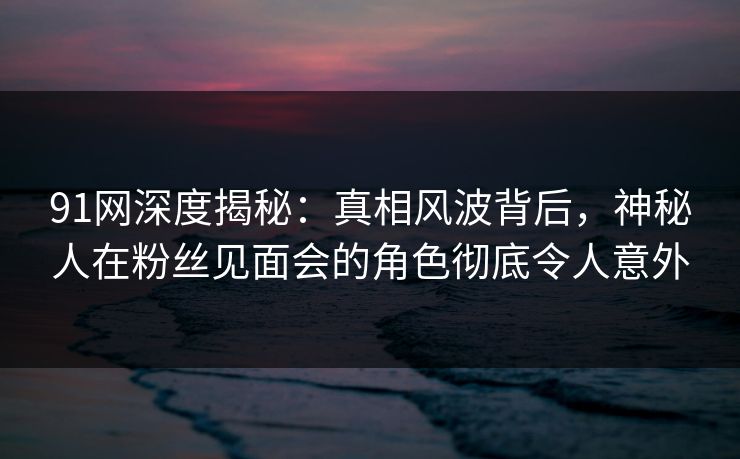 91网深度揭秘：真相风波背后，神秘人在粉丝见面会的角色彻底令人意外