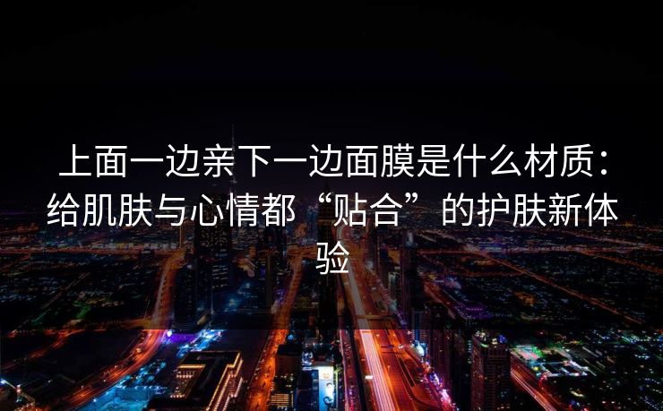 上面一边亲下一边面膜是什么材质：给肌肤与心情都“贴合”的护肤新体验
