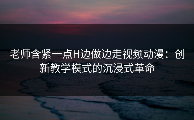老师含紧一点H边做边走视频动漫:创新教学模式的沉浸式革命 老师含紧一点H边做边走视频动漫:创新教学模式的沉浸式革命