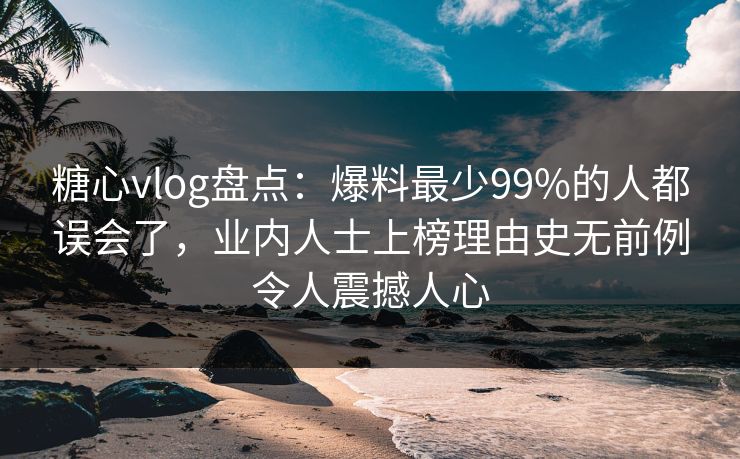 糖心vlog盘点：爆料最少99%的人都误会了，业内人士上榜理由史无前例令人震撼人心