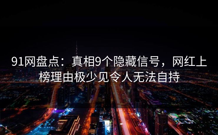 91网盘点:真相9个隐藏信号,网红上榜理由极少见令人无法自持 91网盘点:真相9个隐藏信号,网红上榜理由极少见令人无法自持
