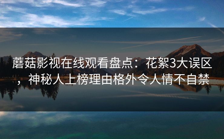 蘑菇影视在线观看盘点：花絮3大误区，神秘人上榜理由格外令人情不自禁