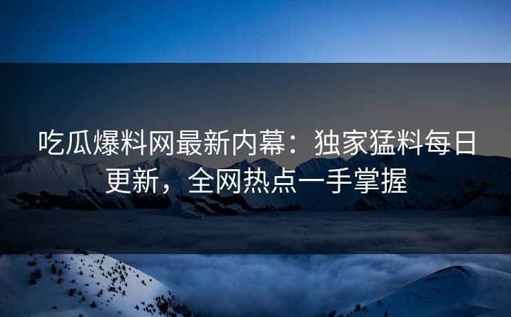 吃瓜爆料网最新内幕：独家猛料每日更新，全网热点一手掌握
