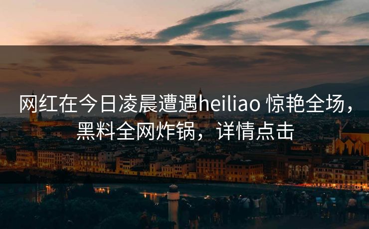网红在今日凌晨遭遇heiliao 惊艳全场，黑料全网炸锅，详情点击