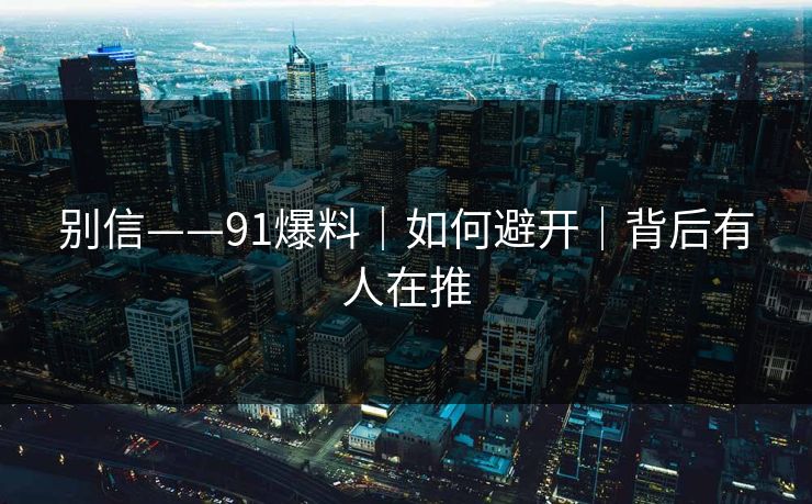 别信——91爆料｜如何避开｜背后有人在推