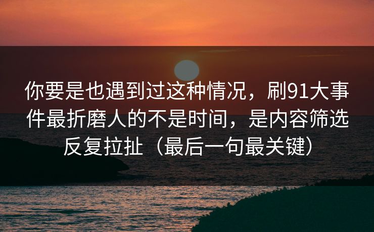 你要是也遇到过这种情况，刷91大事件最折磨人的不是时间，是内容筛选反复拉扯（最后一句最关键）