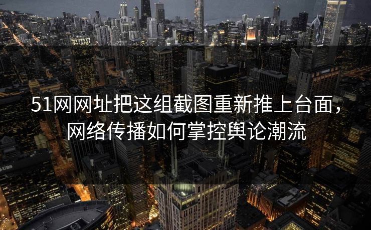 51网网址把这组截图重新推上台面，网络传播如何掌控舆论潮流