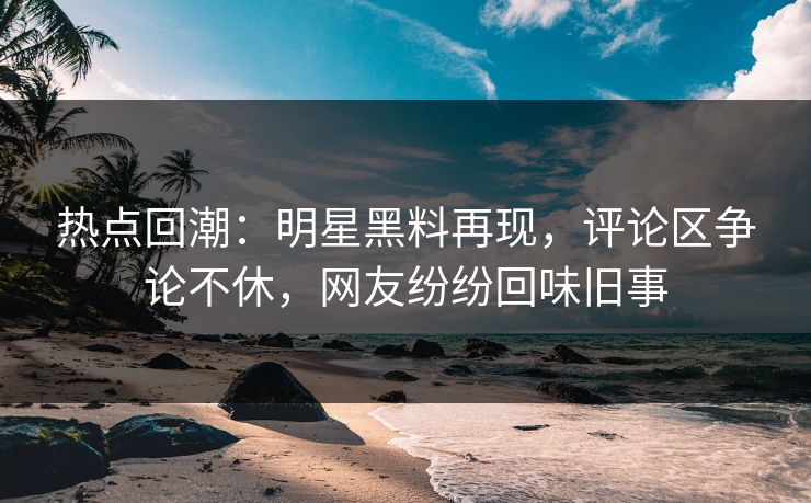 热点回潮：明星黑料再现，评论区争论不休，网友纷纷回味旧事