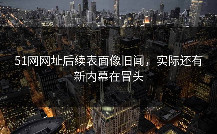 51网网址后续表面像旧闻，实际还有新内幕在冒头